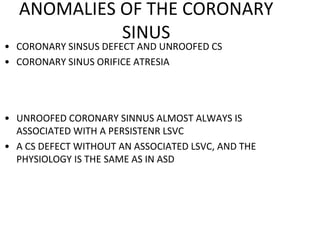 ANOMALIES OF THE CORONARY
SINUS
• CORONARY SINSUS DEFECT AND UNROOFED CS
• CORONARY SINUS ORIFICE ATRESIA
• UNROOFED CORONARY SINNUS ALMOST ALWAYS IS
ASSOCIATED WITH A PERSISTENR LSVC
• A CS DEFECT WITHOUT AN ASSOCIATED LSVC, AND THE
PHYSIOLOGY IS THE SAME AS IN ASD
 