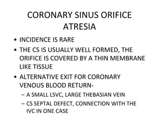 CORONARY SINUS ORIFICE
ATRESIA
• INCIDENCE IS RARE
• THE CS IS USUALLY WELL FORMED, THE
ORIFICE IS COVERED BY A THIN MEMBRANE
LIKE TISSUE
• ALTERNATIVE EXIT FOR CORONARY
VENOUS BLOOD RETURN-
– A SMALL LSVC, LARGE THEBASIAN VEIN
– CS SEPTAL DEFECT, CONNECTION WITH THE
IVC IN ONE CASE
 