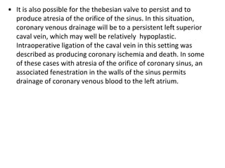 • It is also possible for the thebesian valve to persist and to
produce atresia of the orifice of the sinus. In this situation,
coronary venous drainage will be to a persistent left superior
caval vein, which may well be relatively hypoplastic.
Intraoperative ligation of the caval vein in this setting was
described as producing coronary ischemia and death. In some
of these cases with atresia of the orifice of coronary sinus, an
associated fenestration in the walls of the sinus permits
drainage of coronary venous blood to the left atrium.
 