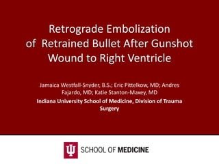Retrograde Embolization
of Retrained Bullet After Gunshot
Wound to Right Ventricle
Jamaica Westfall-Snyder, B.S.; Eric Pittelkow, MD; Andres
Fajardo, MD; Katie Stanton-Maxey, MD
Indiana University School of Medicine, Division of Trauma
Surgery
 