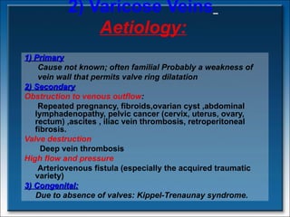 2) Varicose Veins   Aetiology: 1) Primary Cause not known; often familial Probably a weakness of  vein wall that permits valve ring dilatation  2) Secondary Obstruction to venous outflow : Repeated pregnancy, fibroids,ovarian cyst ,abdominal lymphadenopathy, pelvic cancer (cervix, uterus, ovary, rectum) ,ascites , iliac vein thrombosis, retroperitoneal fibrosis. Valve destruction Deep vein thrombosis High flow and pressure Arteriovenous fistula (especially the acquired traumatic variety) 3) Congenital: Due to  absence of valves:  Kippel-Trenaunay syndrome. 