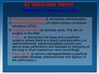 2) Varicose Veins Treatment of varicose veins 1)  Compression stocking  & venotonics administration. 2)  Injection sclerotherapy  of irritant solution of sodium tetradecyl (STD). 3)  Surgical treatment   of varicose veins:  The aim of surgery is two-fold:  Firstly :  to disconnect the deep and superficial systems where there is a direct communication (i.e. saphenofemoral, saphenopopliteal junction and above-knee perforators) and followed by sttripping of the long or short saphenous veins accordingly.  Secondarily  :to remove damaged/dilated superficial varicosities (Multiple phlebectomies with ligation of the perforators ). 