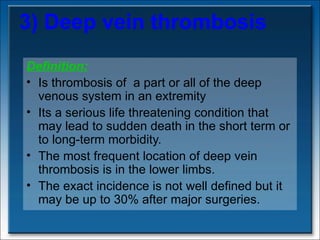 3) Deep vein thrombosis Definition: Is thrombosis of  a part or all of the deep venous system in an extremity  Its a serious life threatening condition that may lead to sudden death in the short term or to long-term morbidity. The most frequent location of deep vein thrombosis is in the lower limbs.  The exact incidence is not well defined but it may be up to 30% after major surgeries.  