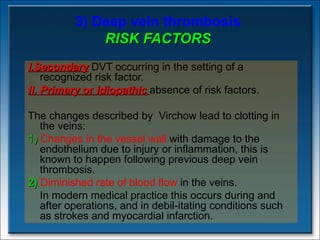 3) Deep vein thrombosis RISK FACTORS I.Secondary  DVT occurring in the setting of a recognized risk factor.  II. Primary  or  idiopathic  absence of risk factors. The changes described by  Virchow lead to clotting in the veins: 1)   Changes in the vessel wall  with damage to the endothelium due to injury or inflammation, this is known to happen following previous deep vein thrombosis. 2)  Diminished rate of blood flow  in the veins.  In modern medical practice this occurs during and after operations, and in debil­itating conditions such as strokes and myocardial infarction. 