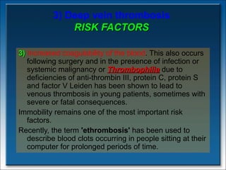3) Deep vein thrombosis RISK FACTORS 3)   Increased coagulability of the blood . This also occurs following surgery and in the presence of infection or systemic malignancy or  Thrombophilia  due to deficiencies of anti-thrombin III, protein C, protein S and factor V Leiden has been shown to lead to venous thrombosis in young patients, sometimes with severe or fatal consequences.  Immobility remains one of the most important risk factors.  Recently, the term  'ethrombosis'  has been used to describe blood clots occurring in people sitting at their computer for prolonged periods of time. 