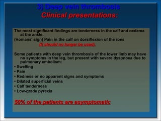 3) Deep vein thrombosis   Clinical presentations: The most significant findings are tenderness in the calf and oedema at the ankle.  (Homans' sign) Pain in the calf on dorsiflexion of the  toes  ( It should no longer be used).   Some patients with deep vein thrombosis of the lower limb may have no symptoms in the leg, but present with severe dyspnoea due to pulmonary embolism:  •  Swelling •  Pain •  Redness or no apparent signs and symptoms •  Dilated superficial veins •  Calf tenderness •  Low-grade pyrexia 50% of the patients are asymptomatic   