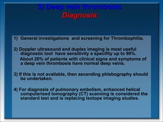 3) Deep vein thrombosis   Diagnosis: General investigations  and screening for Thrombophilia.  2) Doppler ultrasound and duplex imaging is most useful diagnostic tool  have sensitivity a specifity up to 90%.  About 20% of patients with clinical signs and symptoms of a deep vein thrombosis have normal deep veins. 3) If this is not available, then ascending phlebography should be undertaken.  4) For diagnosis of pulmonary embolism, enhanced helical computerised tomography (CT) scanning is considered the standard test and is replacing isotope imaging studies. 