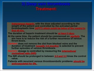 3) Deep vein thrombosis   Treatment: Intravenous heparin,  with the dose adjusted according to the weight of the patient and controlled by the activated partial thromboplastin time  (APTT) which sould be twice of the control in first 48 hrs.  The duration of heparin treatment should be  at least 5 days .   At the same time, the patient should be commenced on  warfarin . The aim here is to reduce the risk of a further recurrence of venous throm­bosis.  Warfarin  does not remove the clot from blocked veins and the duration of treatment  (usually 3-6 months)  is selected to prevent further episodes of venous thrombosis.  Warfarin  dosage is controlled by measuring the  international normalised ratio (INR) .  The INR should be prolonged to between  2.5 and 3.5  times the control value.  Patients with recurrent venous thromboembolic problems  should be anticoagulated for life.  