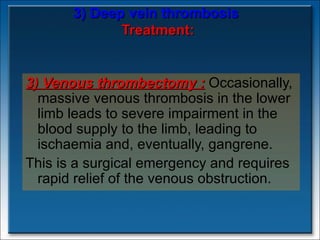 3) Deep vein thrombosis   Treatment: 3)  Venous thrombectomy  :   Occasionally, massive venous thrombosis in the lower limb leads to severe impairment in the blood supply to the limb, leading to ischaemia and, eventually, gangrene.  This is a surgical emergency and requires rapid relief of the venous obstruction. 