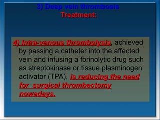 3) Deep vein thrombosis   Treatment: 4) Intra-venous thrombolysis ,  achieved by passing a catheter into the affected vein and infusing a fbrinolytic drug such as streptokinase or tissue plasminogen activator (TPA),  is reducing the need for  surgical thrombectomy nowadays. 