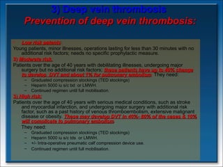 3) Deep vein thrombosis   Prevention of deep vein thrombosis: Low risk patents :  Young patients, minor illnesses, operations lasting for less than 30 minutes with no additional risk factors; needs no specific prophylactic measure. 2)  Moderate risk.   Patients over the age of 40 years with debilitating illnesses, undergoing major surgery but no additional risk factors;  these patients have up to 40% change to develop  DVT and about 1% for pulmonary embolism .  They need: Graduated compression stockings (TED stockings) Heparin 5000 iu s/c bd  or LMWH. Continued regimen until full mobilisation.  3)  High risk:   Patients over the age of 40 years with serious medical conditions, such as stroke and myocardial infarction, and undergoing major surgery with additional risk factor, such as a past history of venous thromboembolism, extensive malignant disease or obesity.  These may develop DVT in 40%- 80% of the cases & 10% will complicate to pulmonary embolism . They need: Graduated compression stockings (TED stockings) Heparin 5000 iu s/c tds  or LMWH. +/- Intra-operative pneumatic calf compression device use.  Continued regimen until full mobilisation.   