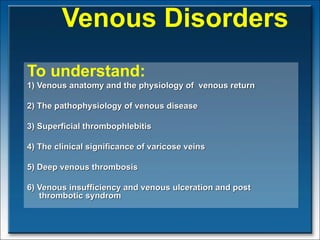   Venous Disorders To understand: 1) Venous anatomy and the physiology of  venous return 2) The pathophysiology of venous disease 3) Superficial thrombophlebitis 4) The clinical significance of varicose veins 5) Deep venous thrombosis 6) Venous insufficiency and venous ulceration and post thrombotic syndrom  