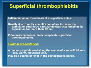 Superficial thrombophlebitis Inflammation or thrombosis of a superficial veins.  Usually due to septic complication of an  intravascular cannula or other intra vascular devices that remained in its position for more then 72 hrs. Pulmonary embolism rarely complicate superficial thrombophlebitis. Clinical presentation : A tender, palpable cord along the course of a superficial vein  ,  red, warm, indurated vein. May be a source of fever in the postoperative period.  