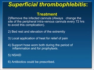 Superficial thrombophlebitis : Treatment Remove the infected cannula (Always  change the site of the peripheral intra-venous cannula every 72 hrs to avoid this complication). 2) Bed rest and elevation of the extremity 3) Local application of heat for relief of pain 4) Support hose worn both during the period of  inflammation and for prophylaxis.  5) NSAID 6) Antibiotics could be prescribed. 