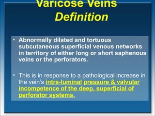 Varicose Veins   Definition Abnormally dilated and tortuous subcutaneous superficial venous networks in territory of either long or short saphenous veins or the perforators.  This is in response to a pathological  increase in the vein’s  intra-luminal   pressure  & valvular incompetence of the deep, superficial of perforator systems.   