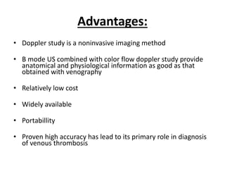 Advantages:
• Doppler study is a noninvasive imaging method
• B mode US combined with color flow doppler study provide
anatomical and physiological information as good as that
obtained with venography
• Relatively low cost
• Widely available
• Portabillity
• Proven high accuracy has lead to its primary role in diagnosis
of venous thrombosis
 