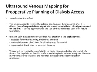 Ultrasound Venous Mapping for
Preoperative Planning of Dialysis Access
• non dominant arm first
• The vein mapped to receive the arterial anastomosis be measured after it is
dilated (use of sequential tourniquet placement or an inflated blood pressure cuff
on the arm) - closely approximates the size of the arterialized vein after fistula
formation.
• forearm vein most commonly used for AVF creation is the cephalic vein.
- assessed for compressibility, thrombus, and size
- minimal diameter of 0.25 cm for all veins used for an AVF
- measured at 7 to 8 sites on arm and forearm
• Veins must be relatively superficial to be easily cannulated after placement of a
fistula. The depth from the skin surface to the cephalic veins of adequate diameter
may be measured to assess the need for a subsequent superficialization
procedure.
 