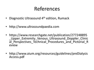 References
• Diagnostic Ultrasound 4th edition, Rumack
• http://www.ultrasoundpaedia.com
• https://www.researchgate.net/publication/277248895
_Upper_Extremity_Venous_Ultrasound_Doppler_Clinic
al_Perspectives_Technical_Procedures_and_Pictorial_R
eview
• http://www.aium.org/resources/guidelines/preDialysis
Access.pdf
 