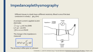 Impedanceplethysmography
Different tissues in a body have a different resistivity. Blood is one of the best
conductors in a body ( = 1,5 Ωm)
A constant current is applied via skin
electrodes
The change in the impedance is
measured
The accuracy is often poor or unknown
I = 0,5 – 4 mA rms (SNR)
f = 50 – 100 kHz
(Zskin-electrode+shock)
Z
Z
L
Vol  2
0
2

Cronenwett, J. L. and K.W. Johnston (2014).””vascular laboratory” Rutherford'sVascular Surgery 8th edition , Chapter 17-18
 