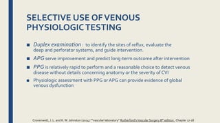 ■ Duplex examination : to identify the sites of reflux, evaluate the
deep and perforator systems, and guide intervention.
■ APG serve improvement and predict long-term outcome after intervention
■ PPG is relatively rapid to perform and a reasonable choice to detect venous
disease without details concerning anatomy or the severity of CVI
■ Physiologic assessment with PPG or APG can provide evidence of global
venous dysfunction
SELECTIVE USE OFVENOUS
PHYSIOLOGICTESTING
Cronenwett, J. L. and K.W. Johnston (2014).””vascular laboratory” Rutherford'sVascular Surgery 8th edition , Chapter 17-18
 
