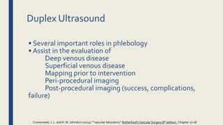 Duplex Ultrasound
• Several important roles in phlebology
• Assist in the evaluation of
Deep venous disease
Superficial venous disease
Mapping prior to intervention
Peri‐procedural imaging
Post‐procedural imaging (success, complications,
failure)
Cronenwett, J. L. and K.W. Johnston (2014).””vascular laboratory” Rutherford'sVascular Surgery 8th edition , Chapter 17-18
 