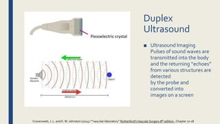 ■ Ultrasound Imaging
Pulses of sound waves are
transmitted into the body
and the returning “echoes”
from various structures are
detected
by the probe and
converted into
images on a screen
Duplex
Ultrasound
Cronenwett, J. L. and K.W. Johnston (2014).””vascular laboratory” Rutherford'sVascular Surgery 8th edition , Chapter 17-18
 