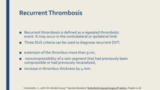 RecurrentThrombosis
■ Recurrent thrombosis is defined as a repeated thrombotic
event. It may occur in the contralateral or ipsilateral limb
■ Three DUS criteria can be used to diagnose recurrent DVT:
■ extension of the thrombus more than 9 cm,
■ noncompressibility of a vein segment that had previously been
compressible or had previously recanalized,
■ increase in thrombus thickness by 4 mm.
Cronenwett, J. L. and K.W. Johnston (2014).””vascular laboratory” Rutherford'sVascular Surgery 8th edition , Chapter 17-18
 