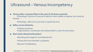 ■ Venous reflux: reversal of flow in the veins of the lower extremity
•Physiologic: fraction of a second it takes for valve leaflets to appose, time varies by
location
•Pathologic: reflux of ≥0.5 seconds in superficial veins
■ Reflux can be elicited by
•Valsalva maneuver
•Augmentation: compression and release distal to point of examination
■ Best results obtained with patient
•Standing with weight on contralateral limb
•Sitting with torso elevated >45 degrees
•ReverseTrendelenberg
Ultrasound –Venous Incompetency
Cronenwett, J. L. and K.W. Johnston (2014).””vascular laboratory” Rutherford'sVascular Surgery 8th edition , Chapter 17-18
 