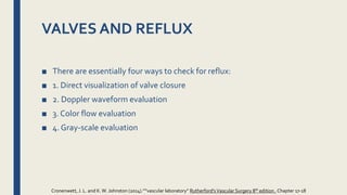 VALVES AND REFLUX
■ There are essentially four ways to check for reflux:
■ 1. Direct visualization of valve closure
■ 2. Doppler waveform evaluation
■ 3. Color flow evaluation
■ 4. Gray-scale evaluation
Cronenwett, J. L. and K.W. Johnston (2014).””vascular laboratory” Rutherford'sVascular Surgery 8th edition , Chapter 17-18
 