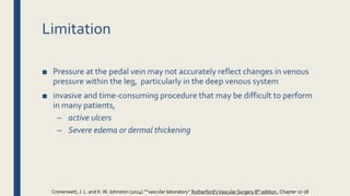 Limitation
■ Pressure at the pedal vein may not accurately reflect changes in venous
pressure within the leg, particularly in the deep venous system
■ invasive and time-consuming procedure that may be difficult to perform
in many patients,
– active ulcers
– Severe edema or dermal thickening
Cronenwett, J. L. and K.W. Johnston (2014).””vascular laboratory” Rutherford'sVascular Surgery 8th edition , Chapter 17-18
 