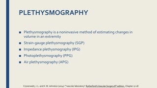 PLETHYSMOGRAPHY
■ Plethysmography is a noninvasive method of estimating changes in
volume in an extremity
■ Strain-gauge plethysmography (SGP)
■ Impedance plethysmography (IPG)
■ Photoplethysmography (PPG)
■ Air plethysmography (APG)
Cronenwett, J. L. and K.W. Johnston (2014).””vascular laboratory” Rutherford'sVascular Surgery 8th edition , Chapter 17-18
 