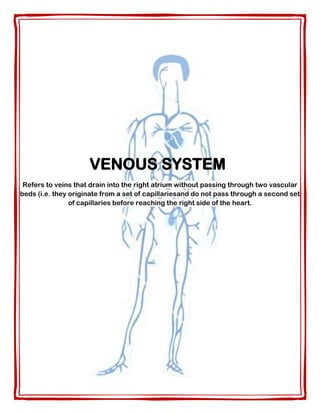 VENOUS SYSTEM
Refers to veins that drain into the right atrium without passing through two vascular
beds (i.e. they originate from a set of capillariesand do not pass through a second set
of capillaries before reaching the right side of the heart.
 