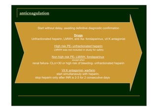 anticoagulation

Start without delay, awaiting definitive diagnostic confirmation
Drugs
Unfractionated heparin, LMWH, anti Xa- fondaparinux, vit K antagonist
High risk PE- unfractionated heparin
LMWH was not included in study for safety

Non high risk PE- LMWH, fondaparinux
except when

renal failure- CLcr<30 or high risk of bleeding- unfractionated heparin
Vit K antagonist- warfarin
start simultaneouly with heparin,
stop heparin only after INR is 2-3 for 2 consecutive days

 