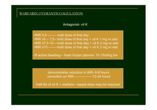 WARFARIN OVERANTICOAGULATION
Antagonist- vit K
•INR 3-5 -------- hold dose of that day
•INR ≥5 – 7.5-- hold dose of that day + vit K 1 mg ivi stat
•INR ≥7.5-10----hold dose of that day + vit K 2 mg ivi stat
•INR ≥10 --------hold dose of that day + vit K 3 mg ivi stat
•If active bleeding – fresh frozen plasma- 10-15ml/kg bw

demonstrable reduction in INR- 6-8 hours
correction on INR-----------------12-24 hours
Half life of vit K < warfarin– repeat dose may be required

 
