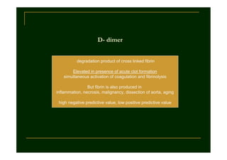 D- dimer
degradation product of cross linked fibrin
Elevated in presence of acute clot formation
simultaneous activation of coagulation and fibrinolysis
But fibrin is also produced in
inflammation, necrosis, malignancy, dissection of aorta, aging
high negative predictive value, low positive predictive value

 