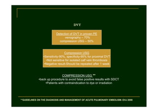 DVT
Detection of DVT in proven PE
venography – 70%
compression USG – 50%

Compression USG
•Sensitivity-90%, specificity-95% for proximal DVT
•Not sensitive for isolated calf vein thrombosis
•Negative result-Should be repeated after 1 week

COMPRESSION USG **
•back up procedure to avoid false positive results with SDCT
•Patients with contraindication to dye or irradiation

**GUIDELINES ON THE DIAGNOSIS AND MANAGEMENT OF ACUTE PULMONARY EMBOLISM- EHJ 2008

 
