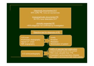 Objectively documented DVT
50% suffer PE, many are asymptomatic
Angiographically documented PE
50-70% have detectable DVT
clinically suspected PE
>50%-diagnosis not confirmed by investigation

Objective test for diagnosis of PE
•V/Q scan
•Pulmonary angiography
•Spiral CT- chest
•MR angiography

•costly
•Invasive
•Radiation
•Mobilization of patient
•≥40% of vascular bed obtstruction
to produce detectable features of RV overload

•2 D echocardiography

•TEE more valuable than TTE
•Coexistent cardiorespiratory disease
•Not useful in hemodaynamically stable patients

 