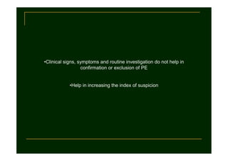•Clinical signs, symptoms and routine investigation do not help in
confirmation or exclusion of PE

•Help in increasing the index of suspicion

 