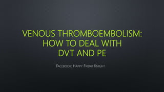 VENOUS THROMBOEMBOLISM:
HOW TO DEAL WITH
DVT AND PE
FACEBOOK: HAPPY FRIDAY KNIGHT
 