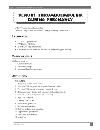 `
VENOUS THROMBOEMBOLISM DURING PREGNANCY
1A-MOWAFY 2013
VTE = Venous thromboembolism
Includes; Deep venous thrombosis DVT, Pulmonary embolism PE
INCIDENCE :
 2-3 in 1000 pregnancies
 DVT 80% PE 20%
 2/3 of DVT are antepartum
 Caesarean section increases the risk 3-5 fold than vaginal delivery
PATHOGENESIS
Virchow’s triade =
1. Circulatory stasis
2. Vascular damage
3. Increased blood co-agulation
AETIOLOGY
Risk factors:
1. Pregnancy itself is a risk factor
2. Previous VTE in patient on hormonal contraception
3. Previous VTE during pregnancy ( risk is 12 % )
4. Rheumatic heart disease and patients with heart prosthesis
5. Thrombophilias (congenital and acquired?!)
6. Age ˃ 35 years old
7. Obesity ; BMI ˃ 30
8. Multiparity ; parity ˃ 4
9. Recurrent miscarriage
10. Bed rest and physical immobility
11. Hyperemesis gravidarum
12. Shock and dehydration
13. Infections
Venous thromboembolism
during pregnancy
Venous thromboembolism during pregnancy
 