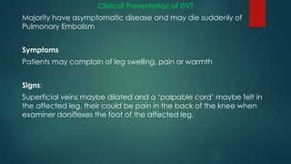 Clinical Presentation of DVT
Majority have asymptomatic disease and may die suddenly of
Pulmonary Embolism
Symptoms
Patients may complain of leg swelling, pain or warmth
Signs:
Superficial veins maybe dilated and a ‘palpable cord’ maybe felt in
the affected leg, their could be pain in the back of the knee when
examiner dorsiflexes the foot of the affected leg.
 