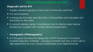 Clinical Presentation of DVT
Diagnostic test for DVT
 Duplex ultrasonography is the most commonly used test
 It is non-inversive
 It measures the rate and direction of blood flow and visualize clot
formation in the veins
 It cannot reliably detect small blood clot in diastal veins hence
should be coupled with careful clinical assessment
 Venography (Phlebography)
 It’s the goal standard for diagnosis of DVT however it’s invasive,
involves injection of Radio – opaque contrast dye into a foot vein it
also expensive an can cause anaphylaxis and nephrotoxicity
 