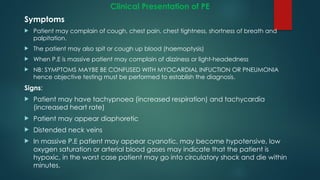 Clinical Presentation of PE
Symptoms
 Patient may complain of cough, chest pain, chest tightness, shortness of breath and
palpitation.
 The patient may also spit or cough up blood (haemoptysis)
 When P.E is massive patient may complain of dizziness or light-headedness
 NB: SYMPTOMS MAYBE BE CONFUSED WITH MYOCARDIAL INFUCTION OR PNEUMONIA
hence objective testing must be performed to establish the diagnosis.
Signs:
 Patient may have tachypnoea (increased respiration) and tachycardia
(increased heart rate)
 Patient may appear diaphoretic
 Distended neck veins
 In massive P.E patient may appear cyanotic, may become hypotensive, low
oxygen saturation or arterial blood gases may indicate that the patient is
hypoxic, in the worst case patient may go into circulatory shock and die within
minutes.
 