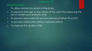 Treatment of VTE
Goals of Treatment
1. To allow normal circulation in the limbs
2. To prevent damage to the valves of the veins thus reducing the
risk of swollen post phlebitic limb
3. To prevent associated PE and recurrence of either PE or DVT
4. To provide medication without adverse effects
5. To improve the quality of life
 
