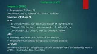 Treatment of VTE
Heparin (UFH)
 Prophylaxis of DVT and PE
5000 units SC 8 to 12 hourly or 7500 units SC 12 hourly
Treatment of DVT and PE
Dose
1. 80 units/kg IV bolus, then continuous infusion of 18units/kg/hr or
2. 5000 units IV bolus, then continuous infusion of 1300 units/hr or
3. 250 unit/kg (17,500 units) SQ then 250 units/kg 12 hourly.
ADRs
 Bleeding, Heparin induced thrombocytopenia (HIT),
 Hypersensitivity reactions, osteoporosis, reversible alopecia
ANTIDOTE
Protamine sulphate (1-1.5mg per 100 USP units of heparin not to exceed 50mg) Monitor
APTT 5 – 15 mins after dose, then 2-8hrs
 