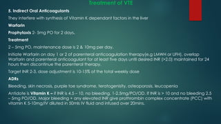 Treatment of VTE
5. Indirect Oral Anticoagulants
They interfere with synthesis of Vitamin K dependant factors in the liver
Warfarin
Prophylaxis 2- 5mg PO for 2 days.
Treatment
2 – 5mg PO, maintenance dose is 2 & 10mg per day.
Initiate Warfarin on day 1 or 2 of parenteral anticoagulation therapy(e.g LMWH or UFH), overlap
Warfarin and parenteral anticoagulant for at least five days until desired INR (>2.0) maintained for 24
hours then discontinue the parenteral therapy.
Target INR 2-3, dose adjustment is 10-15% of the total weekly dose
ADRs
Bleeding, skin necrosis, purple toe syndrome, teratogenisity, osteoporosis, leucopenia
Antidote is Vitamin K – if INR is 4.5 – 10, no bleeding, 1-2.5mg/PO/OD. If INR is > 10 and no bleeding 2.5
– 5mg PO/OD. Major bleeding + any elevated INR give prothrombin complex concentrate (PCC) with
vitamin K 5-10mg/IV diluted in 50mls IV fluid and infused over 20mins.
 