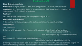 Treatment of VTE
Direct Oral Anticoagulants
Rivaroxaban 15mg/PO/BD for 21 days, then 20mg PO/OD, CrCl<15mL/min avoid use.
Prophylaxis CrCl ≥ is mL/min 10mg/PO/OD for 12 days for knee replacement, 35 days for hip
replacement. If CrCl < 15mL/min avoid use
Treatment
If CrCl ≥ is mL/min 15mg/PO/BD for 21 days then 20mg/PO/OD
Advantages of Rivaroxaban
 No routine monitoring is required, No diatery restrictions, No parenteral bridge
Disadvantages
Cost implication
Switching to Rivaroxaban: From Warfarin to Rivaroxaban discontinue warfarin and start
Rivaroxaban as soon as INR < 3.
: From anticoagulant e.g. LMWH to Rivaroxaban
start
Rivaroxaban 0-2hrs prior to next scheduled evening
administration and omit administration of LMWH
Switching from Rivaroxaban: From Rivaroxaban to Warfarin – discontinue Rivaroxaban and begin both
parenteral anticoagulant and warfarin at time for next scheduled dose of Rivaroxaban
 