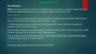 Treatment of VTE
Thrombolytics
MOA: they promote conversion of plasminogen to plasmin, plasmin degrades fibrin
into fibrin degrading products thus rapidly dissolve the blood clot.
Streptokinase
7.5 – 15 lac IU infused over one hour, alteplase 15mg IV bolus injection followed by
50mg over 30 mins then 35mg over the next 1 hour.
t-PA(tissue plasminogen activator) 0.9mg per kg/IV over one hour in selected
patients within 3 hours of onset.
Thrombolytic therapy should be used in patients with acute PE with hypotension SBP
< 90mm Hg who do not have a high bleeding risk.
N/B: DO NOT DELAY THROMBOLYSIS IN THESE POPULATION BECAUSE IRREVERSABLE
CARDIOGENIC SHOCK CAN DEVELOP.
ADR
Haemorrhage anaphylaxis embolism and stroke
 