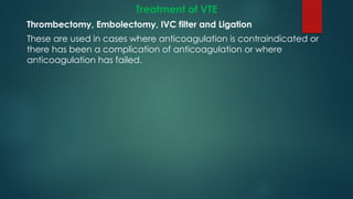 Treatment of VTE
Thrombectomy, Embolectomy, IVC filter and Ligation
These are used in cases where anticoagulation is contraindicated or
there has been a complication of anticoagulation or where
anticoagulation has failed.
 