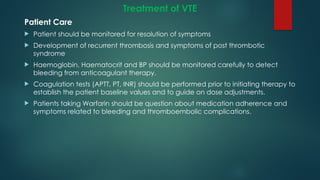 Treatment of VTE
Patient Care
 Patient should be monitored for resolution of symptoms
 Development of recurrent thrombosis and symptoms of post thrombotic
syndrome
 Haemoglobin, Haematocrit and BP should be monitored carefully to detect
bleeding from anticoagulant therapy.
 Coagulation tests (APTT, PT, INR) should be performed prior to initiating therapy to
establish the patient baseline values and to guide on dose adjustments.
 Patients taking Warfarin should be question about medication adherence and
symptoms related to bleeding and thromboembolic complications.
 